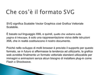 SVG significa Scalable Vector Graphics cioé Grafica Vettoriale
Scalabile.
È basato sul linguaggio XML e quindi, quello che vediamo sulla
pagina di Inkscape, è solo una rappresentazione visiva delle istruzioni
XML che in realtà costituiscono il nostro documento.
Poiché nello sviluppo di molti browser è previsto il supporto per questo
formato, se in futuro si affermasse la tendenza ad utilizzarlo, la grafica
web avrebbe finalmente un formato vettoriale standard utilizzabile per
immagini e animazioni senza alcun bisogno di installare plug-in come
Flash o Shockwave.
 