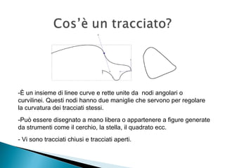-È un insieme di linee curve e rette unite da nodi angolari o
curvilinei. Questi nodi hanno due maniglie che servono per regolare
la curvatura dei tracciati stessi.
-Può essere disegnato a mano libera o appartenere a figure generate
da strumenti come il cerchio, la stella, il quadrato ecc.
- Vi sono tracciati chiusi e tracciati aperti.
 