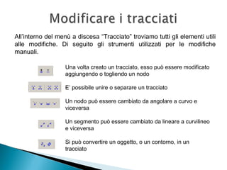 Una volta creato un tracciato, esso può essere modificato
aggiungendo o togliendo un nodo
E’ possibile unire o separare un tracciato
Un nodo può essere cambiato da angolare a curvo e
viceversa
Un segmento può essere cambiato da lineare a curvilineo
e viceversa
Si può convertire un oggetto, o un contorno, in un
tracciato
All’interno del menù a discesa “Tracciato” troviamo tutti gli elementi utili
alle modifiche. Di seguito gli strumenti utilizzati per le modifiche
manuali.
 
