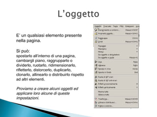 E’ un qualsiasi elemento presente
nella pagina.
Si può:
spostarlo all’interno di una pagina,
cambiargli piano, raggrupparlo o
dividerlo, ruotarlo, ridimensionarlo,
rifletterlo, distorcerlo, duplicarlo,
clonarlo, allinearlo o distribuirlo rispetto
ad altri elementi.
Proviamo a creare alcuni oggetti ed
applicare loro alcune di queste
impostazioni.
 