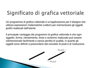 Un programma di grafica vettoriale è un’applicazione per il disegno che
utilizza espressioni matematiche (vettori) per memorizzare gli oggetti
grafici realizzati dall'utente.
Il principale vantaggio dei programmi di grafica vettoriale è che ogni
oggetto, forma, riempimento, linea o contorno realizzato può essere
ridimensionato facilmente e senza perdita di qualità, in quanto gli
oggetti sono definiti a prescindere dal concetto di pixel e di risoluzione.
 