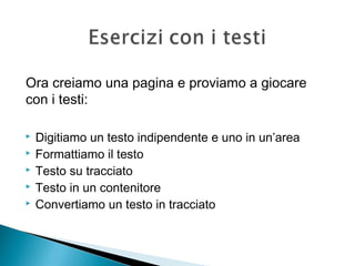  Digitiamo un testo indipendente e uno in un’area
 Formattiamo il testo
 Testo su tracciato
 Testo in un contenitore
 Convertiamo un testo in tracciato
Ora creiamo una pagina e proviamo a giocare
con i testi:
 