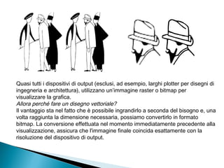 Quasi tutti i dispositivi di output (esclusi, ad esempio, larghi plotter per disegni di
ingegneria e architettura), utilizzano un’immagine raster o bitmap per
visualizzare la grafica.
Allora perché fare un disegno vettoriale?
Il vantaggio sta nel fatto che è possibile ingrandirlo a seconda del bisogno e, una
volta raggiunta la dimensione necessaria, possiamo convertirlo in formato
bitmap. La conversione effettuata nel momento immediatamente precedente alla
visualizzazione, assicura che l'immagine finale coincida esattamente con la
risoluzione del dispositivo di output.
 