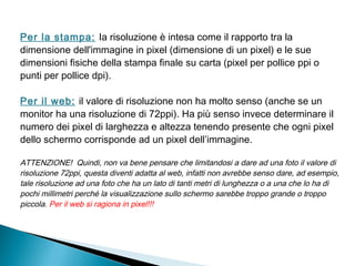 Per la stampa: Ia risoluzione è intesa come il rapporto tra la
dimensione dell'immagine in pixel (dimensione di un pixel) e le sue
dimensioni fisiche della stampa finale su carta (pixel per pollice ppi o
punti per pollice dpi).
Per il web: il valore di risoluzione non ha molto senso (anche se un
monitor ha una risoluzione di 72ppi). Ha più senso invece determinare il
numero dei pixel di larghezza e altezza tenendo presente che ogni pixel
dello schermo corrisponde ad un pixel dell’immagine.
ATTENZIONE! Quindi, non va bene pensare che limitandosi a dare ad una foto il valore di
risoluzione 72ppi, questa diventi adatta al web, infatti non avrebbe senso dare, ad esempio,
tale risoluzione ad una foto che ha un lato di tanti metri di lunghezza o a una che lo ha di
pochi millimetri perché la visualizzazione sullo schermo sarebbe troppo grande o troppo
piccola. Per il web si ragiona in pixel!!!
 
 