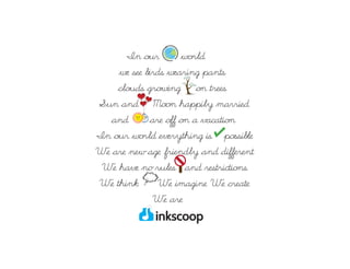 In our        world,
    we see birds wearing pants,
    clouds growing on trees,
Sun and Moon happily married
   and       are off on a vacation.
In our world everything is possible.
We are new age,friendly and different.
 We have no rules and restrictions.
We think . We imagine. We create.
              We are
 