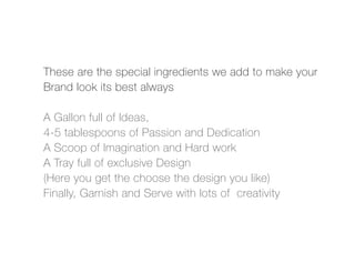 These are the special ingredients we add to make your
Brand look its best always

A Gallon full of Ideas,
4-5 tablespoons of Passion and Dedication
A Scoop of Imagination and Hard work
A Tray full of exclusive Design
(Here you get the choose the design you like)
Finally, Garnish and Serve with lots of creativity
 
