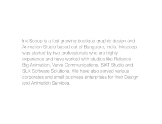 Ink Scoop is a fast growing boutique graphic design and
Animation Studio based out of Bangalore, India. Inkscoop
was started by two professionals who are highly
experience and have worked with studios like Reliance
Big Animation, Verve Communications, SIAT Studio and
SLK Software Solutions. We have also served various
corporates and small business enterprises for their Design
and Animation Services.
 