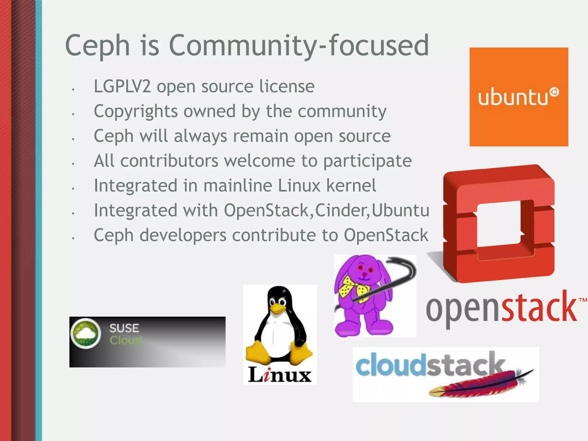 Ceph is Community-focused
•   LGPLV2 open source license
•   Copyrights owned by the community
•   Ceph will always remain open source
•   All contributors welcome to participate
•   Integrated in mainline Linux kernel
•   Integrated with OpenStack,Cinder,Ubuntu
•   Ceph developers contribute to OpenStack
 