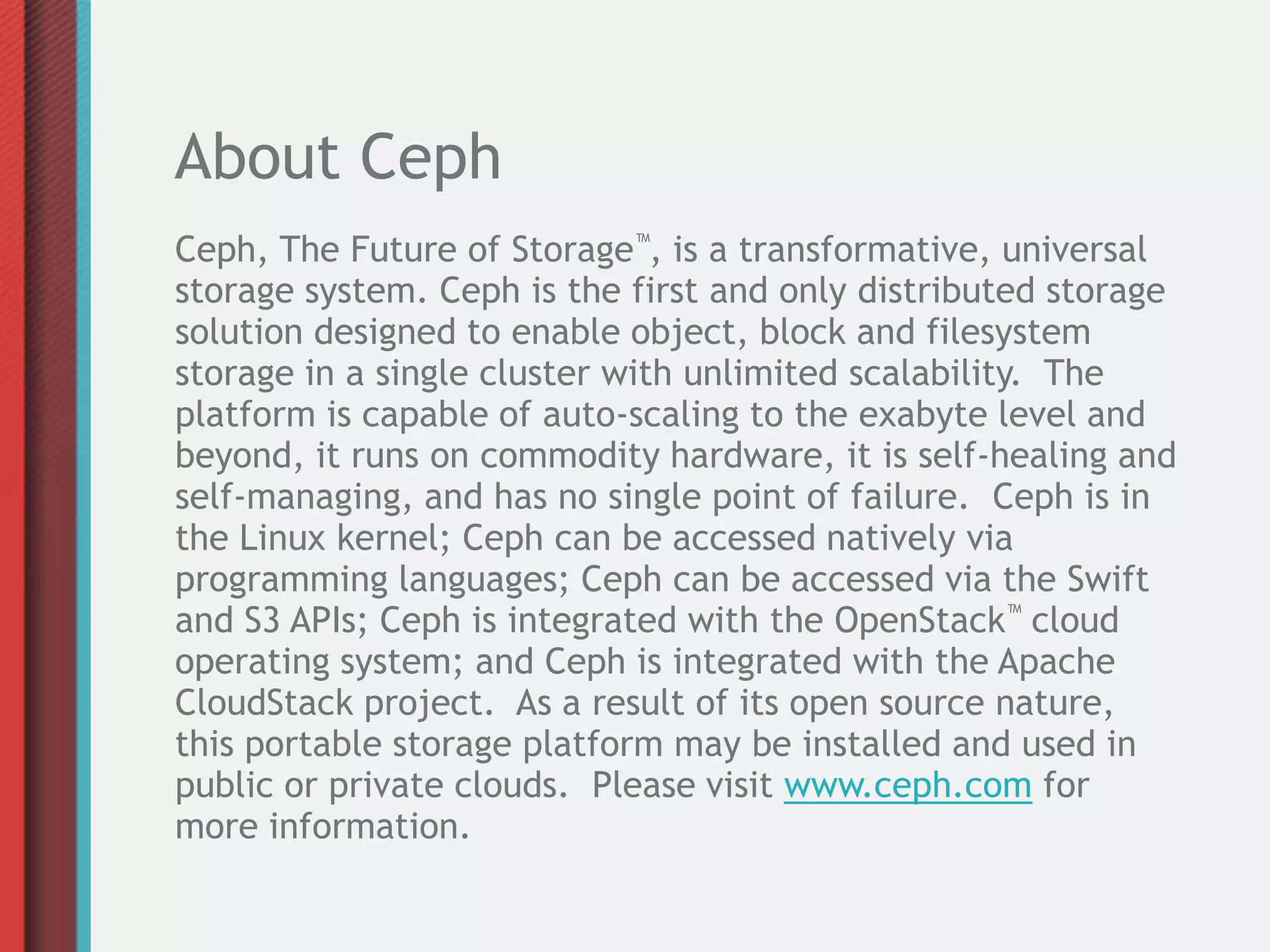 About Ceph
Ceph, The Future of Storage™, is a transformative, universal
storage system. Ceph is the first and only distributed storage
solution designed to enable object, block and filesystem
storage in a single cluster with unlimited scalability. The
platform is capable of auto-scaling to the exabyte level and
beyond, it runs on commodity hardware, it is self-healing and
self-managing, and has no single point of failure. Ceph is in
the Linux kernel; Ceph can be accessed natively via
programming languages; Ceph can be accessed via the Swift
and S3 APIs; Ceph is integrated with the OpenStack™ cloud
operating system; and Ceph is integrated with the Apache
CloudStack project. As a result of its open source nature,
this portable storage platform may be installed and used in
public or private clouds. Please visit www.ceph.com for
more information.
 