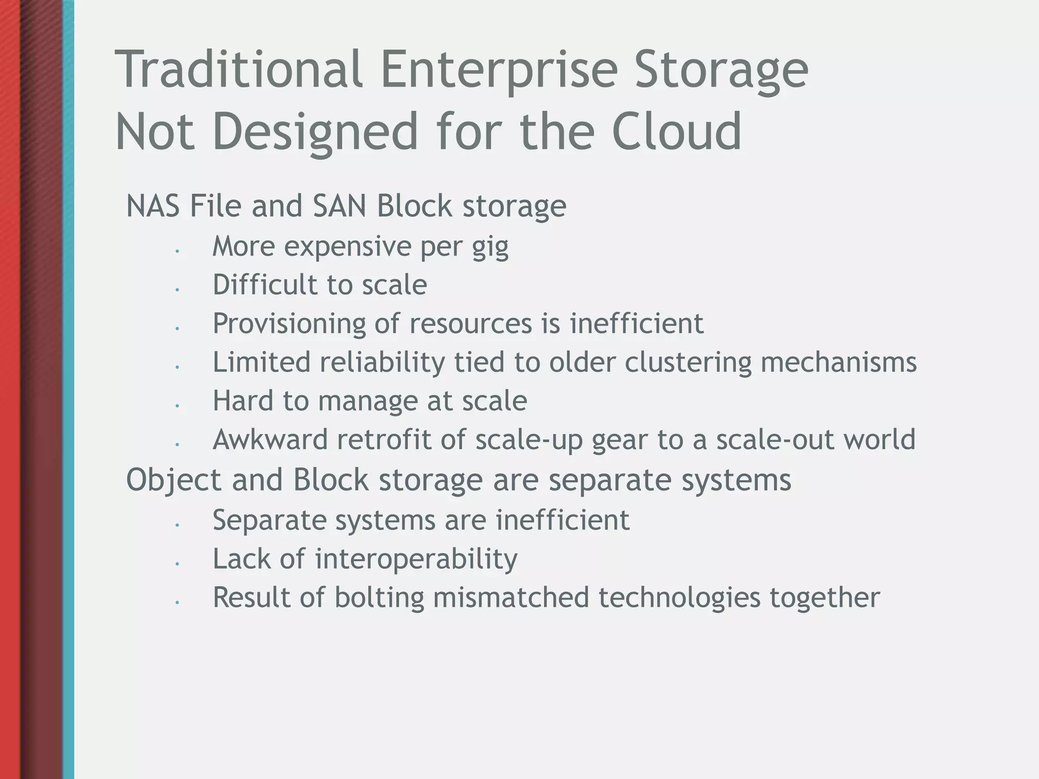 Traditional Enterprise Storage
Not Designed for the Cloud
NAS File and SAN Block storage
   •   More expensive per gig
   •   Difficult to scale
   •   Provisioning of resources is inefficient
   •   Limited reliability tied to older clustering mechanisms
   •   Hard to manage at scale
   •   Awkward retrofit of scale-up gear to a scale-out world
Object and Block storage are separate systems
   •   Separate systems are inefficient
   •   Lack of interoperability
   •   Result of bolting mismatched technologies together
 