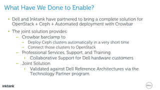 • Dell and Inktank have partnered to bring a complete solution for
OpenStack + Ceph + Automated deployment with Crowbar
• The joint solution provides:
– Crowbar barclamp to
– Deploy Ceph clusters automatically in a very short time
– Connect those clusters to OpenStack
– Professional Services, Support, and Training
› Collaborative Support for Dell hardware customers
– Joint Solution
› Validated against Dell Reference Architectures via the
Technology Partner program
What Have We Done to Enable?
 