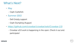 What’s Next?
• May
– Ceph Cuttlefish
• Summer 2013
– Dell Grizzly support
– Ceph Dumpling (August)
• https://github.com/crowbar/crowbar/wiki/Crowbar-2.0
– Crowbar v2.0 work is happening in the open. Check it out and
participate!
 