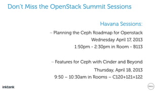 Don’t Miss the OpenStack Summit Sessions
Havana Sessions:
– Planning the Ceph Roadmap for Openstack
Wednesday April 17, 2013
1:50pm - 2:30pm in Room - B113
– Features for Ceph with Cinder and Beyond
Thursday, April 18, 2013
9:50 – 10:30am in Rooms – C120+121+122
 