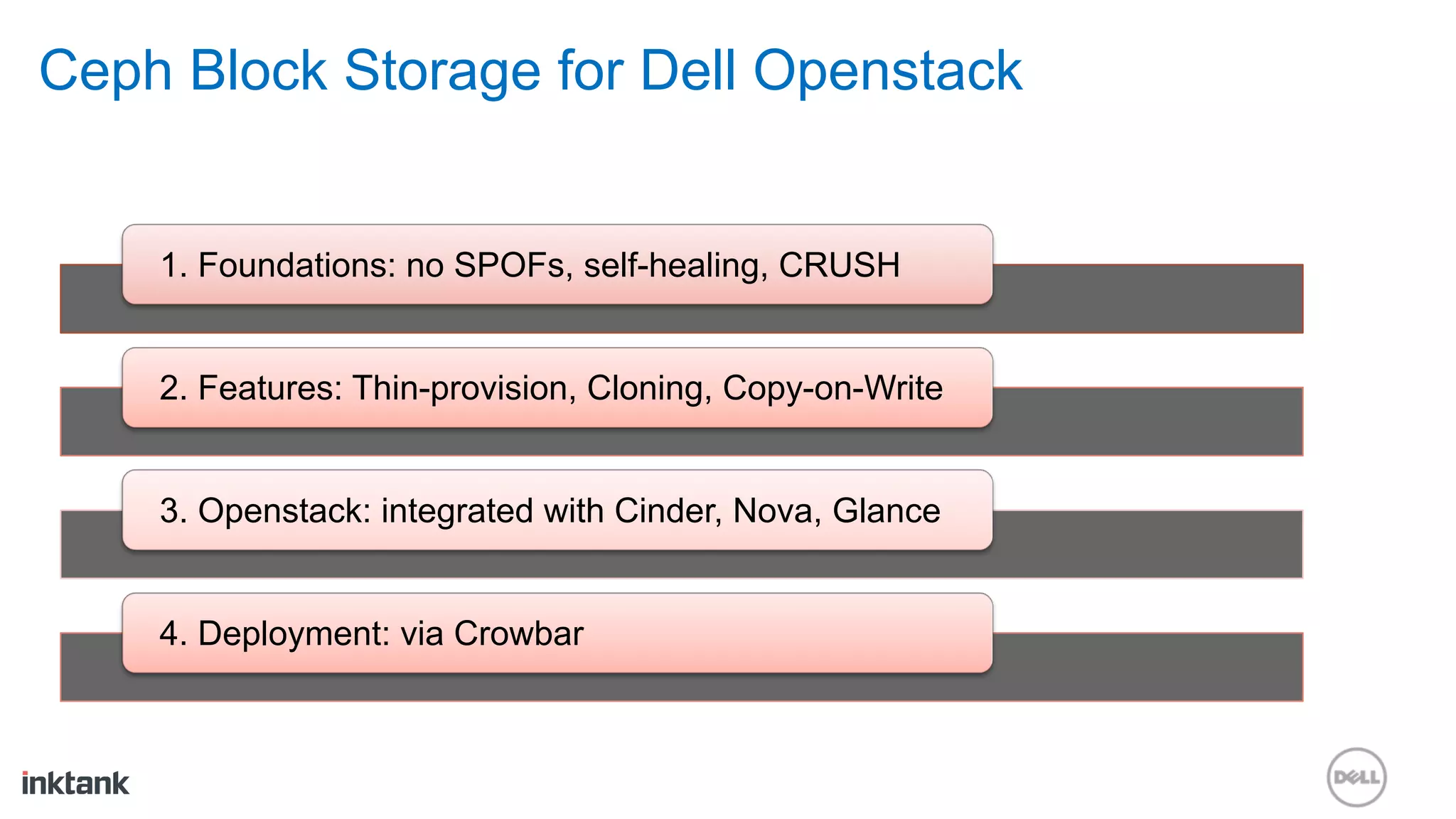 Ceph Block Storage for Dell Openstack


    1. Foundations: no SPOFs, self-healing, CRUSH


    2. Features: Thin-provision, Cloning, Copy-on-Write


    3. Openstack: integrated with Cinder, Nova, Glance


    4. Deployment: via Crowbar
 