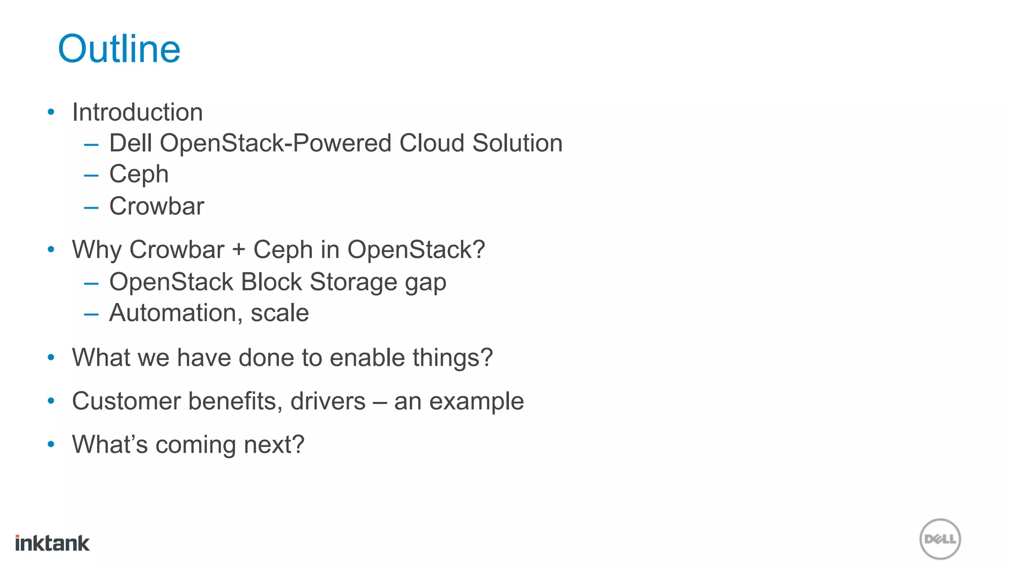 Outline
•  Introduction
    –  Dell OpenStack-Powered Cloud Solution
    –  Ceph
    –  Crowbar
•  Why Crowbar + Ceph in OpenStack?
    –  OpenStack Block Storage gap
    –  Automation, scale
•  What we have done to enable things?
•  Customer benefits, drivers – an example
•  What’s coming next?
 