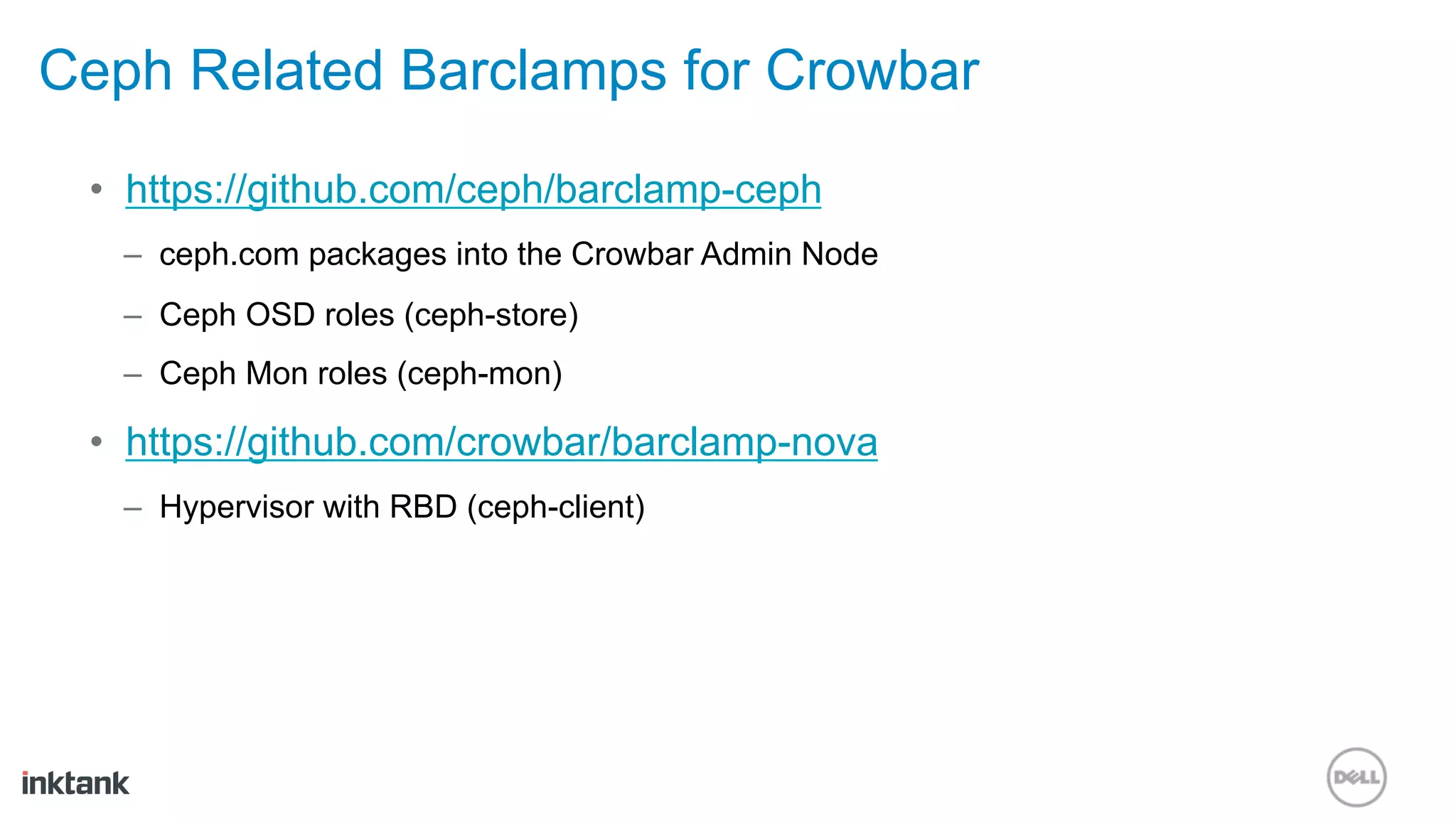 Ceph Related Barclamps for Crowbar
 •  https://github.com/ceph/barclamp-ceph
   –  ceph.com packages into the Crowbar Admin Node
   –  Ceph OSD roles (ceph-store)
   –  Ceph Mon roles (ceph-mon)

 •  https://github.com/crowbar/barclamp-nova
   –  Hypervisor with RBD (ceph-client)
 
