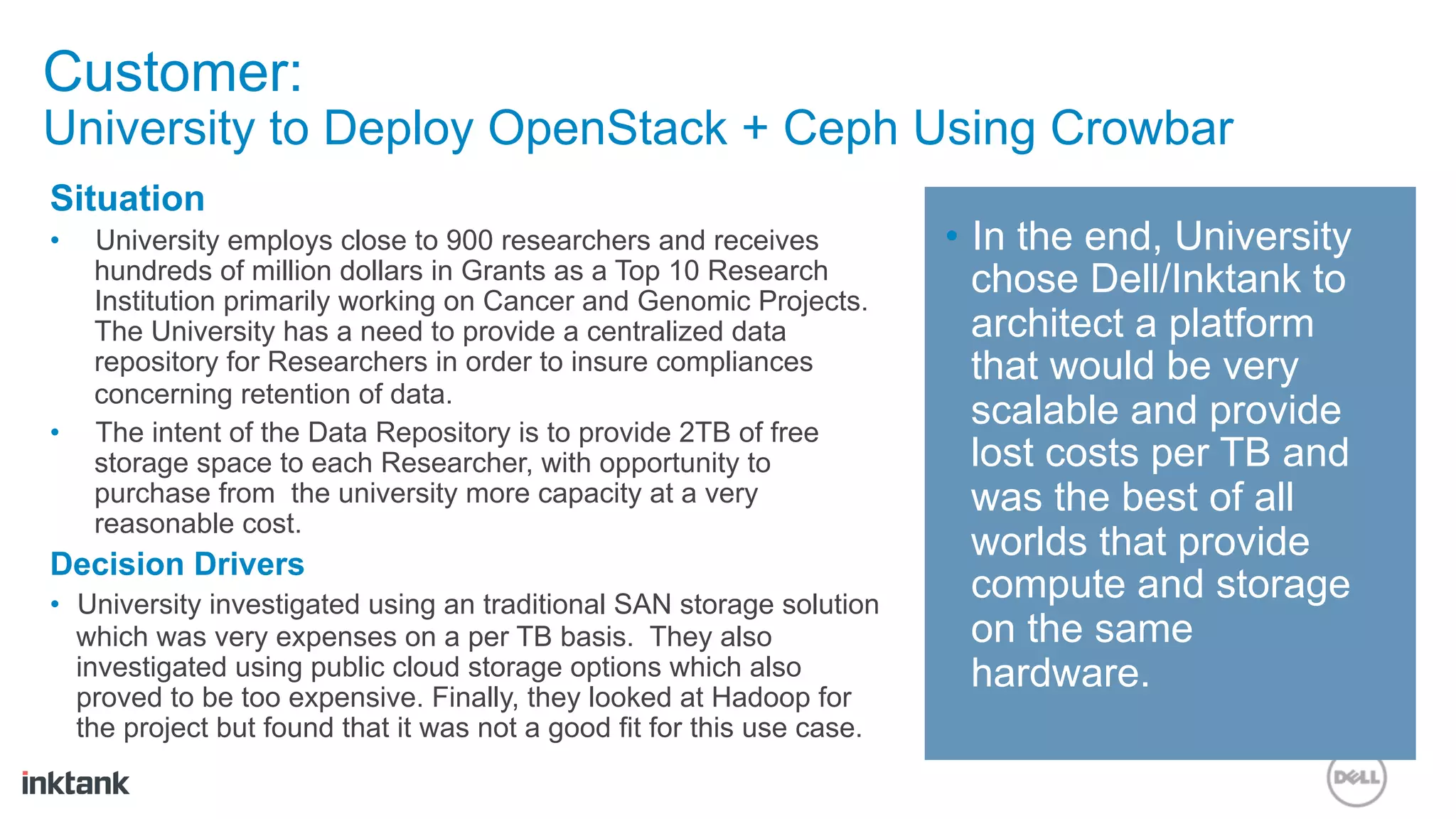 Customer:
University to Deploy OpenStack + Ceph Using Crowbar
Situation
•    University employs close to 900 researchers and receives            •  In the end, University
     hundreds of million dollars in Grants as a Top 10 Research             chose Dell/Inktank to
     Institution primarily working on Cancer and Genomic Projects.
     The University has a need to provide a centralized data                architect a platform
     repository for Researchers in order to insure compliances              that would be very
     concerning retention of data.
•    The intent of the Data Repository is to provide 2TB of free
                                                                            scalable and provide
     storage space to each Researcher, with opportunity to                  lost costs per TB and
     purchase from the university more capacity at a very                   was the best of all
     reasonable cost.
Decision Drivers
                                                                            worlds that provide
•  University investigated using an traditional SAN storage solution
                                                                            compute and storage
   which was very expenses on a per TB basis. They also                     on the same
   investigated using public cloud storage options which also               hardware.
   proved to be too expensive. Finally, they looked at Hadoop for
   the project but found that it was not a good fit for this use case.
 