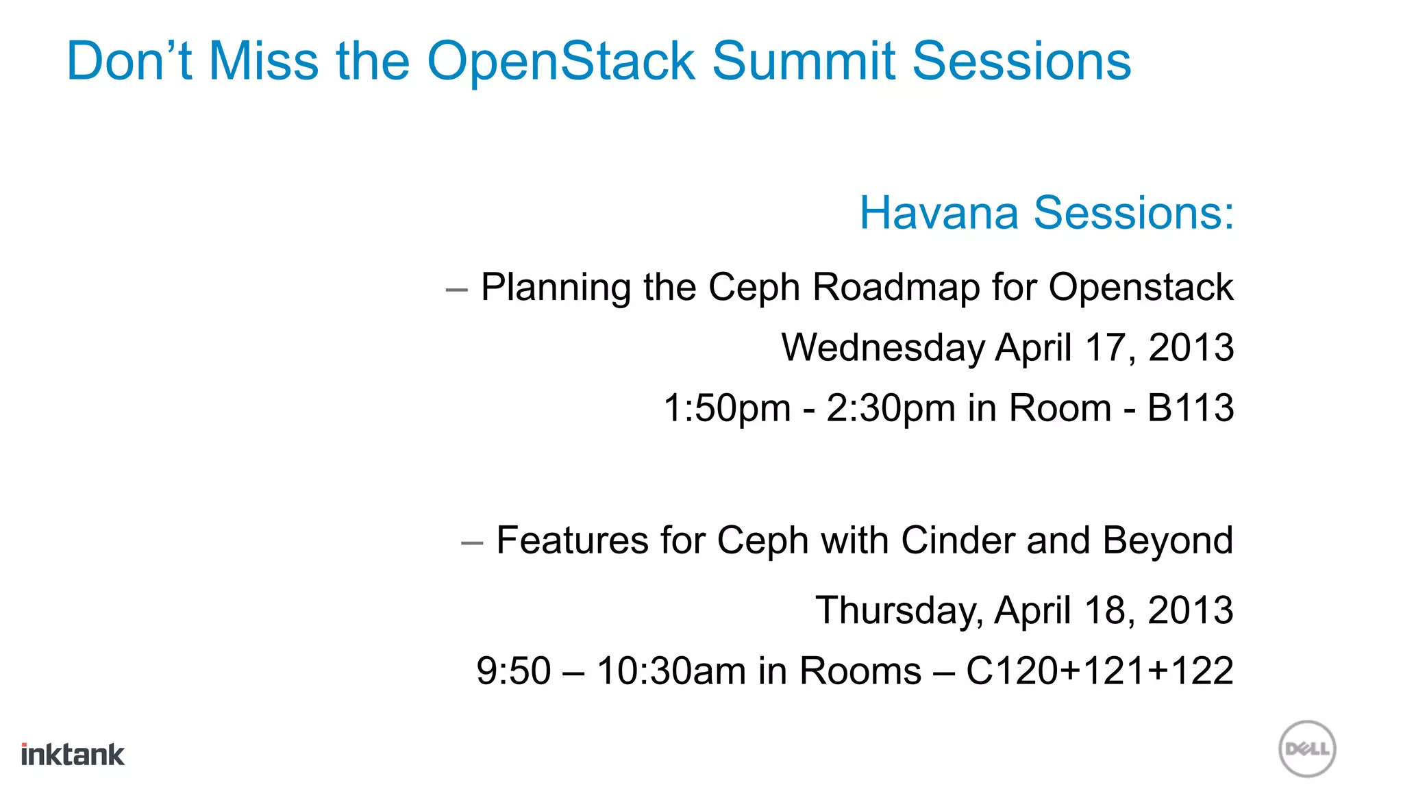 Don’t Miss the OpenStack Summit Sessions

                                    Havana Sessions:
              –  Planning the Ceph Roadmap for Openstack
                               Wednesday April 17, 2013
                         1:50pm - 2:30pm in Room - B113


              –  Features for Ceph with Cinder and Beyond
                                 Thursday, April 18, 2013
               9:50 – 10:30am in Rooms – C120+121+122
 