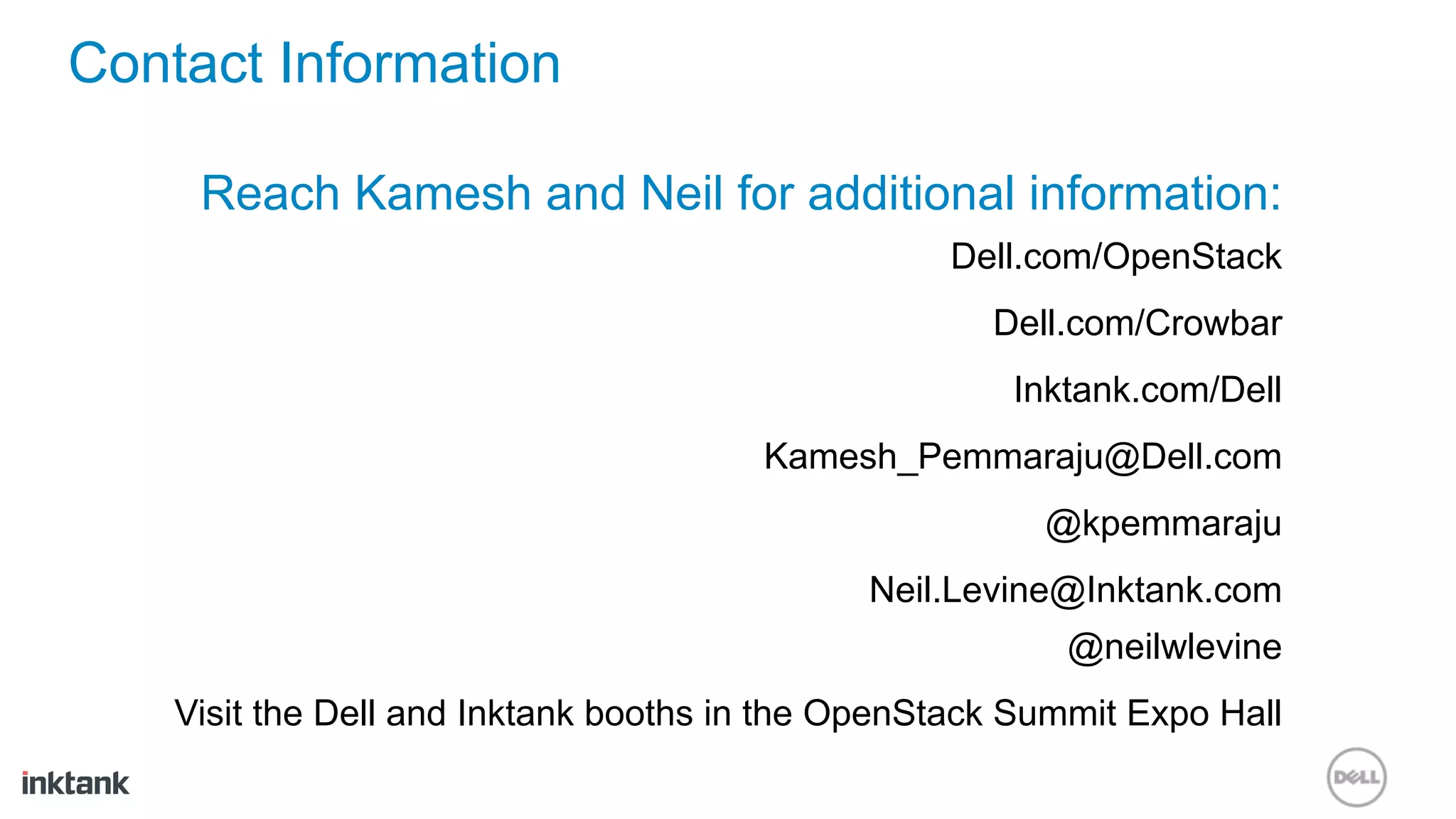 Contact Information

     Reach Kamesh and Neil for additional information:
                                                  Dell.com/OpenStack
                                                     Dell.com/Crowbar
                                                      Inktank.com/Dell
                                       Kamesh_Pemmaraju@Dell.com
                                                        @kpemmaraju
                                              Neil.Levine@Inktank.com
                                                         @neilwlevine
    Visit the Dell and Inktank booths in the OpenStack Summit Expo Hall
 