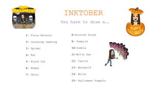 INKTOBER
You have to draw a….
1- Funny Monster
2- Candies( sweets)
3- Spider
4- Bat
5- Black Cat
6- Mummy
7- Ghost
8-Hounted House
9- Vampire
10-Zombie
11-Witch Hat
12- Castle
13- Werewolf
14- Witch
15- Halloween Pumpkin
 