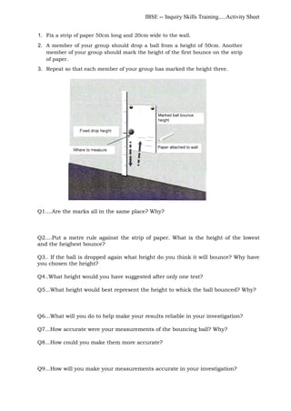 IBSE -- Inquiry Skills Training.....Activity Sheet
1. Fix a strip of paper 50cm long and 20cm wide to the wall.
2. A member of your group should drop a ball from a height of 50cm. Another
member of your group should mark the height of the first bounce on the strip
of paper.
3. Repeat so that each member of your group has marked the height three.
Q1....Are the marks all in the same place? Why?
Q2....Put a metre rule against the strip of paper. What is the height of the lowest
and the heighest bounce?
Q3.. If the ball is dropped again what height do you think it will bounce? Why have
you chosen the height?
Q4..What height would you have suggested after only one test?
Q5...What height would best represent the height to whick the ball bounced? Why?
Q6...What will you do to help make your results reliable in your investigation?
Q7...How accurate were your measurements of the bouncing ball? Why?
Q8...How could you make them more accurate?
Q9...How will you make your measurements accurate in your investigation?
 