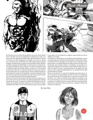 Desde Oriente 
11 
Ryu Narushima no es el típico héroe gallardo, otro punto a favor de esta 
serie es el hecho de que el protagonista en apariencia es malo y con 
ganas. Dos años después de haber salido del reformatorio comienza 
a reconstruir su vida, trabajando como gigoló; en una de sus faenas 
con una cliente vio en la televisión una noticia sobre naoko sugawara 
campeón mundial de banryu karate y actual luchador favorito de japon 
y también campeón del “lethal figth” un torneo de mma. Siendo el mis-mo 
estilo aprendido de kenji kurokawa “the devil” la pregunta sobre 
su fortaleza surgió nuevamente, desde su estancia en la correccional 
el karate se convirtió en su medio de supervivencia, las únicas cosas en 
las que podía creer son su propia fuerza y técnica, después de todo sin 
estas ¿Qué es él? ¿Quién es él? ¿El gigoló? o ¿el asesino de padres? Esos 
eran términos que él jamás aceptaría y por esa misma causa se embar-ca 
en su propia aventura y forma de redescubrimiento. 
Shamo es la narración de la historia del desarrollo de un guerrero y en 
ese mismo camino nos encontramos con páginas plagadas de centenas 
de escenas de acción, la evolución constante del personaje en las dis-ciplinas 
del combate, ferocidad, orgullo que se convierte en bravura, 
cualidades admirables en Ryu. El hace todo por ganar, todo por lograr 
lo que desea y así nos topamos con alguien cuyas acciones son solo el 
reflejo de sus miedos. 
La historia en su desarrollo es sorprendentemente equilibrada, existen 
unos personajes que mantienen al protagonista en el eje de la cordura, 
sin ellos Ryu sería un sociópata como ninguno casi un asesino en serie 
(sigue siendo un sociópata después de todo) el primero de ellos es ko-hei 
fujiyoshi quien empieza siendo un compañero y se convierte en su 
mejor amigo, después esta su hermana menor Natsumi Narushima, su 
vida se ha vuelto un caos a raíz del asesinato de sus padres, por esta 
razón ryu toma cuidado de ella dejando ver sus sentimientos de culpa 
transformados en bondad. 
Shamo; la narrativa de un conjunto de tragedia que evoluciona en un 
ser, la secuencia de sorprendentes escenas de acción, la moraleja de 
las consecuencias de una sociedad vacía y vana, que nos sitúa en dos 
extremos , por un lado el hombre que ha matado a sus padres y que 
no es más que basura, por otro el hombre que es la consecuencia de 
su entorno, en cualquier caso es muy poco de lo que se arrepiente Ryu 
Narushima, el siente que todo lo que hace es su legítimo derecho de 
conservar su existencia. 
By: Isac Diaz 
 