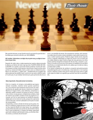 Desde Oriente 
13 
Mis queridos lectores, es aquí donde viene lo que tanto he querido decir-les 
desde que comencé a escribir y es: NO CAMBIEN. 
NO cambiar. Sobreviene a no dejar de ser quien eres y no dejar el mun-do 
en el que vives. 
Después de malos ratos y malas experiencias nuestra cabeza enciende 
la alarma y el letrero de neón rojo que dice “ALERTA-ZONA DE EVA-CUACIÓN”. 
Es cuando a causa del instinto protector muchos de noso-tros 
empezó a ocultar ciertos gustos o atracciones y hasta muchas veces 
cambio su manera de hablar, vestir y andar como un método de camu-flaje 
en la vida diaria, y ¿sabes qué?... posiblemente es la jugada más 
equivocada que has podido hacer, como yo lo veo solo es darle la razón 
al mundo que, lo que estabas haciendo por gusto personal solo era un 
error y una pérdida de tiempo. No necesitamos cambiar, solo necesita-mos 
saber que el mundo a nuestro alrededor no gira sobre nosotros mis-mos, 
ni sobre nuestros gustos. Podemos seguir viendo anime, leyendo 
comics y jugando videojuegos sin dejar de convivir con el mundo que 
nos rodea, podemos seguir siendo amigos de otras personas con otros 
gustos mientras tengamos la disposición de escuchar, compartir y con-versar. 
El mundo no es tan duro como parece, la realidad no es tan difícil 
de afrontar, es simplemente decirle a tu cabeza que no todo es malo y 
no todos serán crueles. 
Si no tienes la disposición de cambiar tu situación será prácticamente 
imposible lograrlo; pero si te esfuerzas, si das todo de ti, si te muestras 
sincero y abiertos a todos veras que en menos de lo que canta un gallo 
serás capaz de hablar con aquellos que sentiste fuera de tus posibilida-des. 
Nota importante. Recuerda tomar la iniciativa. 
Esto es un aparte, un consejo y unas palabras que espero 
siempre recuerden, nosotros somos quienes queremos 
ser y nos veremos cómo queremos que los otros nos vean; 
recibiremos de aquello que damos y daremos sin esperar. 
Mientras tú hagas el bien y seas tolerante, comprensivo y 
dedicado, podrás compartir tus gustos sin temor a críticas; 
si los critican, no seas grosero, simplemente omítelo y trata 
de mostrar que pueden cometer errores al juzgarte sin co-nocerte, 
ya si en un caso extremo no cambia la situación, 
aléjate pero no te cierres al mundo, porque de 10 personas 
en el mundo solo 1 será tan cabezadura como para no tratar 
de comprenderte. 
Comprende y conoce a fondo los temas que te gustan, ha-bla 
con confianza y explica de que se trata, demuestra que 
no hay nada de infantil en lo que haces, ves o persigues, 
porque detrás de todos esos productos de entretenimiento 
hay un gran profesional, un equipo de trabajo capacitado 
para hacer realidad cada fantasía o dime, ¿tu le dirías infan-til 
o tonto a un director de animación? 
By: Dianika Acevedo 
 