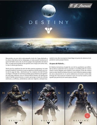 V. G. Journal 
14 
Bienvenidos una vez más e este pequeño rincón de hojas dedicado a 
la cultura cibernética de los videojuegos, en esta ocasión tendremos el 
gusto de hablar acerca de uno de los juegos más esperados de todo el 
año, un juego que promete ser tan grande como ningún otro antes visto, 
ni mas ni menos que Destiny. 
Hecho por los creadores de serie de Halo quienes empezaron con este 
proyecto desde el momento en que se separaron de Microsoft y así mis-mo 
de la saga de Halo, distribuido por los creadores de Call of Duty, 
nos llega un Shooter el cual hemos podido gozar desde el 9 de septiem-bre 
del juego definido como el Shared World Shooter de clasificación 
triple-A donde evolucionamos a nuestro personaje a través de infinitas 
aventuras y conflictos, volviéndonos cada vez mejores y siempre bus-cando 
la mas alta recompensa hasta llegar al punto de volvernos la le-yenda 
de nuestra propia historia. 
Un poco de historia… 
En Destiny tomaremos el papel de uno de los guardianes que defien-den 
la última ciudad de la tierra, al poseer un increíble poder en nuestro 
interior somos elegidos para explorar unas antiguas ruinas de nuestro 
sistema solar desde las bastas dunas de marte hasta las espesas junglas 
de venus obviamente en el camino deberemos de luchar contra todo 
enemigo de l tierra para así reclamar lo que una vez fue nuestro y todo 
aquello que perdimos de nuestra época dorada. 
 