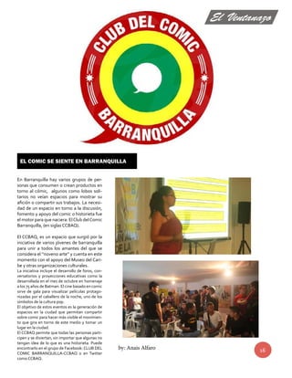 En Barranquilla hay varios grupos de per-sonas 
que consumen o crean productos en 
torno al cómic, algunos como lobos soli-tarios 
no veían espacios para mostrar su 
afición o compartir sus trabajos. La necesi-dad 
de un espacio en torno a la discusión, 
fomento y apoyo del comic o historieta fue 
el motor para que naciera: El Club del Comic 
Barranquilla, (en siglas CCBAQ). 
El CCBAQ, es un espacio que surgió por la 
iniciativa de varios jóvenes de barranquilla 
para unir a todos los amantes del que se 
considera el “noveno arte” y cuenta en este 
momento con el apoyo del Museo del Cari-be 
y otras organizaciones culturales. 
La iniciativa incluye el desarrollo de foros, con-versatorios 
y proyecciones educativas como la 
desarrollada en el mes de octubre en homenaje 
a los 75 años de Batman. El cine basado en comic 
sirve de gala para visualizar películas protago-nizadas 
por el caballero de la noche, uno de los 
símbolos de la cultura pop. 
El objetivo de estos eventos es la generación de 
espacios en la ciudad que permitan compartir 
sobre comic para hacer más visible el movimien-to 
que gira en torno de este medio y tomar un 
lugar en la ciudad. 
El CCBAQ permite que todas las personas parti-cipen 
y se diviertan, sin importar que algunas no 
tengan idea de lo que es una historieta. Puede 
encontrarlo en el grupo de Facebook: CLUB DEL 
COMIC BARRANQUILLA-CCBAQ o en Twitter 
como CCBAQ. 
16 
El comic se siente en Barranquilla 
El Ventanazo 
by: Anais Alfaro 
 