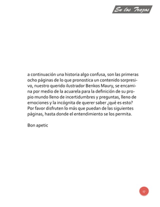 17 
a continuación una historia algo confusa, son las primeras 
ocho páginas de lo que pronostica un contenido sorpresi-vo, 
nuestro querido ilustrador Benkos Maury, se encami-na 
por medio de la acuarela para la definición de su pro-pio 
mundo lleno de incertidumbres y preguntas, lleno de 
emociones y la incógnita de querer saber ¿qué es esto? 
Por favor disfruten lo más que puedan de las siguientes 
páginas, hasta donde el entendimiento se los permita. 
Bon apetic 
En los Trazos 
 