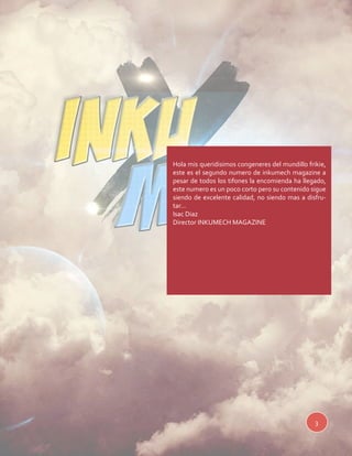 Hola mis queridisimos congeneres del mundillo frikie, 
este es el segundo numero de inkumech magazine a 
pesar de todos los tifones la encomienda ha llegado, 
este numero es un poco corto pero su contenido sigue 
siendo de excelente calidad, no siendo mas a disfru-tar... 
Isac Diaz 
Director INKUMECH MAGAZINE 
3 
 