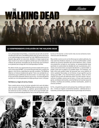 La sorprendente evolución de The Walking Dead 
4 
Series 
Con 4 temporadas transmitidas, y una quinta casi por salir, la versión 
de televisión del cómic The Walking Dead cada vez toma más fuerza 
y con cada entrega nos hace querer ver más. AMC(la productora) ha 
logrado algo genial con esta serie, dándole un toque especial que 
hace mucho no se veía en el género zombie que se ha traducido en 
millones de personas cautivadas por las situaciones que acontecen 
en el planeta tierra luego del inicio del Apocalipsis Zombie. 
Por allá en el año 2010 aparecerían los primeros trailers de lo que se-ría 
la nueva serie de AMC. Los muchos lectores del cómic original, de 
alguna u otra forma, esperabamos que ello sucediera. The Walking 
Dead es un historia simplemente genial. Tiene una cantidad de ca-racterísticas 
que la diferencian de otras series—no solo el tipo—que 
le han permitido sobresalir hasta lo que es hoy: una serie del género 
zombie con cinco temporadas encima(la quinta por venir). Una joya. 
Del blanco y negro al carne y hueso 
Para cuando estuvo al aire el primer episodio de la serie de televi-sión, 
la versión cómic de The Walking Dead ya tenía algo más de 7 
años de estar andando(Unos 70 capítulos aproximadamente). En 
ese entonces el cómic contaba con varios arcos argumentales ade-más 
de mucha fanaticada pendiente mes a mes del siguiente capítu-lo; 
Era un hit enorme. Lo fue mucho más una vez comenzó a trans-mitirse 
la serie de televisión. 
Muy similar a como ocurre con los libros que se vuelven películas, los 
más acérrimos fanáticos alzaron su voz de inconformidad cuando 
salieron los primeros episodios de la serie televisiva. Claro, cuando 
una producción se basa en una historia, no necesariamente tiene 
que tener en cuenta todos los detalles tal cual. La productora, el di-rector 
y los actores tiene una especie de derecho—y oportunidad—a 
probar cosas que en papel no se pueden lograr. Sin embargo, con 
toda crítica que pudiera haber las personas que nunca leyeron el 
cómic quedaron fascinadas con la historia, lo que significó que los 
ratings para AMC y Fox Channel fueran positivos. Tanto el cómic 
original como la serie de televisión están muy bien hechas. Hay es-cenarios 
increíbles, actores que se lucen, y lo que más le gusta a la 
gente, zombies(o caminantes, como los llaman en la serie), sesos de 
zombies, mordiscos de zombies, zombies machacados. ¿Quién no 
ama los zombies? 
En fin, a la gente le gusta la serie porque hay zombies por todos la-dos 
—incluso en lugares sumamente extraños— además de las si-tuaciones 
y el drama que experimentan los personajes de la historia. 
 