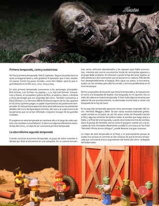 Series 
5 
Primera temporada, corta y sustanciosa 
Así fue la primera temporada. Solo 6 capítulos. Seguro la productora no 
quiso arriesgarse tanto y solo grabaron 6 episodios que si bien resulta-ron 
pocos, fueron los pasos iniciales—unos bien dados—para lo que si-guió 
después en el año 2011, 2012, 2013 y 2014. 
En esta primera temporada conocemos a los personajes principales. 
Rick Grimes, Lori Grimes—su esposa—, y su hijo Carl Grimes. Conoce-mos 
a Shane, el compañero policía de Rick, al asiático, Glenn, a Andrea 
y otros personajes que son originales del cómic. También conocemos a 
Daryl Dickson y su hermano Merle Dickson(ninguno de los dos aparece 
en el cómic) quienes juegan un papel importante en las posteriores tem-poradas. 
En esta primera aparición de la serie televisiva se nos presentan 
detalles del inicio del Apocalipsis Zombie, del caos y la supervivencia de 
las personas que no se han infectado o lograron escapar de las grandes 
ciudades. 
El suspenso en esta temporada se mantiene alto a lo largo de cada capí-tulo 
y los zombies nunca faltaron. Si bien tuvo algunos elementos inexis-tentes 
del cómic, no dejó de ser una buena primera temporada. 
La aburridísima segunda temporada 
Cuando concluye la primera temporada, el grupo de sobre vivientes li-derado 
por Rick se encuentra en una autopista. En su camino encuen-tran 
varios vehículos abandonados y los saquean para hallar provisio-nes, 
mientras eso ocurre una enorme horda de caminantes aparece y 
el grupo debe ocultarse. Es entonces cuando la hija de Carol, Sophia, es 
descubierta por dos caminantes que se lanzan en su captura. Ella decide 
huir desesperadamente al bosque, Rick sigue sus pasos, la encuentra, 
acaba con los zombies pero ella ha corrido y termina perdiéndose en el 
enorme bosque. 
De los 13 episodios de duración que tiene la temporada 2, la mayoría son 
en torno a la búsqueda de Sophia. Esa búsqueda, en mi opinión, fue un 
dolor de cabeza en toda la temporada. Si bien hubo algunas escenas que 
salieran de ese acontecimiento, no demoraba mucho todo a volver a la 
búsqueda de la hija de Carol. 
En la segunda temporada aparecen otros personajes originales del có-mic: 
Hershell, Maggie y Beth. Se dan varias escenas bastante grotes-cas( 
el zombie en el pozo), se ven los actos ruines de Shane(la traición 
a Otis), algunas tonterías de Carl(no matar al zombie que luego ataca a 
Dale), y al final de la temporada, cuando otra horda enorme de zombies 
ataca la granja de Hershell, vemos como el granjero cuenta con una es-copeta 
de tiros ilimitados (Realmente sucede) Si uno busca en YouTube 
“Hershell infinite ammo shotgun”, puede llevarse una gran sorpresa. 
Lo mejor de esta temporada es el final, y no precisamente porque se 
acabe sino porque al culminar se dan vistazos de que la tercera tempo-rada 
que nos traería el arco argumental más fuerte del cómic: la llegada 
del Gobernador. 
 