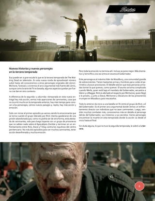 Series 
6 
Nuevas historias y nuevos personajes 
en la tercera temporada 
Eso puede ser a gran escala lo que es la tercera temporada de The Wal-king 
Dead en televisión. En esta nueva ronda de episodios(el número 
subió hasta 16) conoceremos a otros personajes originales del cómic(- 
Michone, Tyresse) y viviremos el arco argumental más fuerte del cómic, 
aunque como la serie de TV es basada, algunos aspectos quedan por fue-ra 
o se dan en otro contexto. 
A diferencia de la segunda—y aburrida—temporada en esta nueva en-trega 
hay más acción, vemos más apariciones de caminantes, cosa que 
no ocurrió mucho en la temporada anterior, hay más tiempo para cono-cer 
a los personajes, vemos nuevos paisajes y, repito, hay más acción y 
emoción. 
Solo con iniciar el primer episodio ya vamos viendo lo emocionante que 
se torna cuando el grupo liderado por Rick intenta apoderarse de una 
prisión abandonada que, como no podría ser de otra forma, está atesta-da 
de caminantes, solo para luego toparse con un grupo de prisioneros 
que no sabían nada sobre el Apocalipsis Zombie y terminar en un en-frentamiento 
entre Rick, Daryl y T-Dog contra los inquilinos del centro 
penitenciario. No más dos episodios para ver muchos caminantes, tener 
acción desenfrenada y mucha emoción. 
Pero toda la emoción no termina ahí. Incluso se pone mejor. Más dramá-tico 
y terrorífico una vez entra en escena el Gobernador. 
Este personaje es el máximo líder de Woodbury, una comunidad grande 
de sobrevivientes. Tienen bastantes armas y hombres para cuidar el pe-rímetro 
y buscar provisiones. El detalle está en que esas personas arma-das 
toman lo que quieran, como quieran. El asunto se torna complicado 
cuando Merle, quien está bajo el mandato del Gobernador, secuestra a 
Glenn y a Maggie. Rick es alertado al respecto por Michonne, quien llegó 
a la prisión, y junto a Daryl, Michonne y Oscar(uno de los prisioneros) 
irrumpen en Woodbury para rescatarlos. 
Todo lo anterior da inicio a una batalla sin fin entre el grupo de Rick y el 
del Gobernador. Es el primer arco argumental donde vemos un enfren-tamiento 
directo con individuos que no sean caminantes. Luego, ven-drán 
muchos combates más, conoceremos más en detalle al personaje 
detrás del Gobernador, sus misterios y sus secretos. Varios personajes 
encuentran la muerte en esta temporada donde la acción va desde el 
inicio hasta el final. 
Sin duda alguna, lo que no tuvo la segunda temporada, le sobró a la ter-cera. 
 