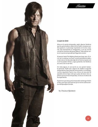 Series 
Lo que se viene 
Ahora en la quinta temporada, según algunos fanáticos 
que les gusta analizar vídeos de los trailers, al parecer po-dría 
aparecer un personaje importante en el cómic origi-nal, 
más exactamente un antagonista, y si es así, tal vez 
uno de los miembros del grupo fallezca. Todo está por ver-se 
en la quinta temporada que llega este octubre. 
Al parecer habrá The Walking Dead para largo rato. El có-mic 
aún no está por ver final. La serie está dando la talla y 
si bien esta se ha desviado algo de la historia original, eso 
no le ha quitado méritos y sigue gustando a los fanáticos 
así como a los no tan fans. 
Sin duda alguna, lo acá escrito es una opinión bastan-te 
personal. Puede que a alguno de ustedes la segunda 
temporada les haya parecido emocionante, sin embargo, 
muchos seguidores fueron muy críticos con esa serie de 
episodios de tan bajo nivel que a pesar de tener más ca-pítulos 
que la primera temporada, no estuvo a la altura de 
8 
las expectativas. 
Esperemos que esta quinta temporada mantenga el listón 
arriba y que haya más historias que ver de los sobrevivien-tes 
del Apocalipsis Zombie. 
by: Fracisco Quintero 
 