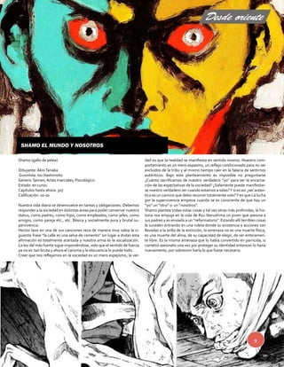 Shamo (gallo de pelea) 
Dibujante: Akio Tanaka 
Guionista: Izo Hashimoto 
Género: Seinen, Artes marciales, Psicológico. 
Estado: en curso. 
Capítulos hasta ahora: 307 
Calificación: 10-10 
Nuestra vida diaria se desenvuelve en tareas y obligaciones. Debemos 
responder a la sociedad en distintas áreas para poder conservar nuestro 
status, como padres, como hijos, como empleados, como jefes, como 
amigos, como pareja etc., etc. Básica y socialmente pura y brutal su-pervivencia. 
Hector lavo en una de sus canciones reza de manera muy sabia la si-guiente 
frase “la calle es una selva de cemento” sin lugar a dudas esta 
afirmación es totalmente acertada y nuestra arma es la socialización. 
La ley del más fuerte sigue imponiéndose, solo que el sentido de fuerza 
ya no es tan bruta y ahora el carisma y la elocuencia lo puede todo. 
Creer que nos reflejamos en la sociedad es un mero espejismo, la ver-dad 
es que la realidad se manifiesta en sentido inverso. Nuestro com-portamiento 
es un mero espasmo, un reflejo condicionado para no ser 
excluidos de la tribu y al mismo tiempo caer en la falacia de sentirnos 
auténticos. Bajo este planteamiento es imposible no preguntarse 
¿Cuánto sacrificamos de nuestro verdadero “yo” para ser la encarna-ción 
de las expectativas de la sociedad? ¿Solamente puede manifestar-se 
nuestro verdadero ser cuando estamos a solas? Y si es así ¿ser auten-tico 
es un camino que debo recorrer totalmente solo? Y es que La lucha 
por la supervivencia empieza cuando se es consciente de que hay un 
“yo” un “otro” o un “nosotros”. 
Shamo plantea todas estas cosas y tal vez otras más profundas, la his-toria 
nos empuja en la vida de Ryu Narushima un joven que asesina a 
sus padres y es enviado a un “reformatorio”. Estando allí terribles cosas 
le suceden entrando en una ruleta donde su existencia y acciones son 
llevadas a la orilla de la extinción, la amenaza no es una muerte física, 
es una muerte del alma, de su capacidad de elegir, de ser enteramen-te 
libre. Es la misma amenaza que lo había convertido en parricida, si 
cometió asesinato una vez por proteger su identidad entonces lo haría 
nuevamente, por sobrevivir haría lo que fuese necesario. 
9 
Shamo el mundo y nosotros 
Desde oriente 
 