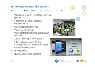 IT learning environment & services


•    Computer labs & IT enabled learning
     spaces
•    e-learning & virtual campus
     environments
•    Mobileapps learning lab
•    Video life streaming,
     videoconferencing and audiovisual
     support
•    Active learning technologies
•    Information systems for the
     management of studies and other
     university processes
•    IT Help desk
•    Quality assurance systems


10
 