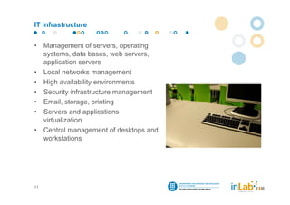 IT infrastructure


•    Management of servers, operating
     systems, data bases, web servers,
     application servers
•    Local networks management
•    High availability environments
•    Security infrastructure management
•    Email, storage, printing
•    Servers and applications
     virtualization
•    Central management of desktops and
     workstations




11
 
