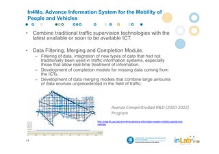 In4Mo. Advance Information System for the Mobility of
 People and Vehicles

•    Combine traditional traffic supervision technologies with the
     latest available or soon to be available ICT.

•    Data Filtering, Merging and Completion Module.
      – Filtering of data, integration of new types of data that had not
        traditionally been used in traffic information systems, especially
        those that allow real-time treatment of information.
      – Development of completion models for missing data coming from
        the ICTs.
      – Development of data merging models that combine large amounts
        of data sources unprecedented in the field of traffic.




                                                  Avanza Competitividad R&D (2010‐2012) 
                                                  Program
                                     http://inlab.fib.upc.edu/en/in4mo-advance-information-system-mobility-people-and-
                                     vehicles




14
 