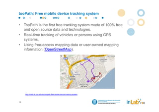 tooPath: Free mobile device tracking system


•    TooPath is the first free tracking system made of 100% free
     and open source data and technologies.
•    Real-time tracking of vehicles or persons using GPS
     systems.
•    Using free-access mapping data or user-owned mapping
     information (OpenStreetMap).




     http://inlab.fib.upc.edu/en/toopath-free-mobile-device-tracking-system



16
 
