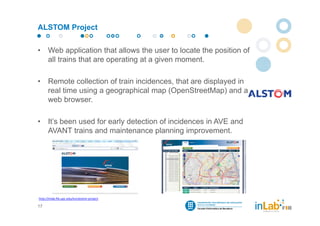 ALSTOM Project


•     Web application that allows the user to locate the position of
      all trains that are operating at a given moment.

•     Remote collection of train incidences, that are displayed in
      real time using a geographical map (OpenStreetMap) and a
      web browser.

•     It’s been used for early detection of incidences in AVE and
      AVANT trains and maintenance planning improvement.




http://inlab.fib.upc.edu/en/alstom‐project

17
 