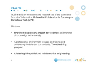 inLab FIB


inLab FIB is an innovation and research lab of the Barcelona
School of Informatics, Universitat Politècnica de Catalunya -
Barcelona Tech (UPC)

Missions:

•   R+D multidisciplinary project development and transfer
    of knowledge to the society

•   A professional environment focused on training and
    developing the talent of our students: Talent training
    program

•   A learning lab specialized in informatics engineering

2
 