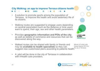 City Walking: an app to improve Terrasa citizens health

•    A solution to promote sports among the population of
     Terrassa, to improve the health and avoid sedentary life of
     its citizens.

•    Walking routes are suggested to engage users depending
     on several parameters such as the distance or time users
     want to spend, their age, sex and other health parameters.

•    Provides geographic information and POIs of the city,
     as well as details of commerce and resources that can be
     discovered along the way.

•    Walked routes can be shared with family or friends and   Winner of Living Labs
                                                              Global Awards 2012 for
     may be available to health specialists so they can       the city of Terrassa
     suggest new customized plans according to patients health.

•    A pilot will be done in the city of Terrassa in collaboration
     with hHealth care providers.


23
 