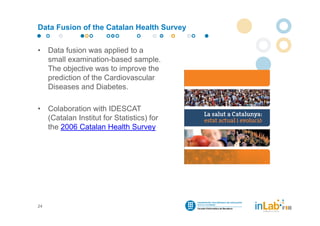 Data Fusion of the Catalan Health Survey


•    Data fusion was applied to a
     small examination-based sample.
     The objective was to improve the
     prediction of the Cardiovascular
     Diseases and Diabetes.

•    Colaboration with IDESCAT
     (Catalan Institut for Statistics) for
     the 2006 Catalan Health Survey




24
 