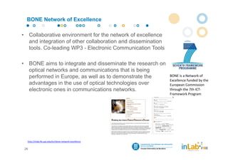 BONE Network of Excellence

•        Collaborative environment for the network of excellence
         and integration of other collaboration and dissemination
         tools. Co-leading WP3 - Electronic Communication Tools

•        BONE aims to integrate and disseminate the research on
         optical networks and communications that is being
         performed in Europe, as well as to demonstrate the         BONE is a Network of 
                                                                    Excellence funded by the 
         advantages in the use of optical technologies over         European Commission 
         electronic ones in communications networks.                through the 7th ICT‐
                                                                    Framework Program




     http://inlab.fib.upc.edu/en/bone‐network‐excellence


    26
 