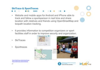 SkiTrace & SportTraces

•     Website and mobile apps for Android and iPhone able to
      track and follow a sportsperson in real time and share
      location with relatives and friends using OpenStreetMap and
      toopath location tracking.

•     It provides information to competition organizers or sport
      facilities staff in order to improve security and organization.

•     SkiTraces

•     Sporttraces




http://inlab.fib.upc.edu/en/sporttraces
http://inlab.fib.upc.edu/en/skitraces

27
 