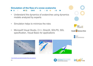 Simulation of the flow of a snow avalanche


•     Understand the dynamics of avalanches using dynamics
      models analyzed by experts

•     Simulation helps to minimize the risks

•     Microsoft Visual Studio, C++, DirectX, SDLPS, SDL
      specification, Visual Basic for applications




http://inlab.fib.upc.edu/en/simulation‐flow‐snow‐avalanche

28
 