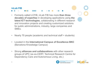inLab FIB


•   Formerly called LCFIB, inLab FIB has more than three
    decades of expertise in developing applications using the
    latest ICT technologies, collaborating in different research
    and innovation projects and creating customized solutions
    for public administrations, industry, large companies and
    SMEs.

•   Nearly 70 people (academic and technical staff + students)

•   Located in the International Campus of Excellence BKC
    (Barcelona Knowledge Campus)

•   Strong alliances and collaborations with other research
    groups of UPC (as es-CERT, Technical Research Centre for
    Dependency Care and Autonomous Living, etc.)

3
 
