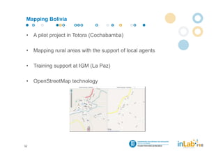 Mapping Bolivia


 •   A pilot project in Totora (Cochabamba)

 •   Mapping rural areas with the support of local agents

 •   Training support at IGM (La Paz)

 •   OpenStreetMap technology




32
 