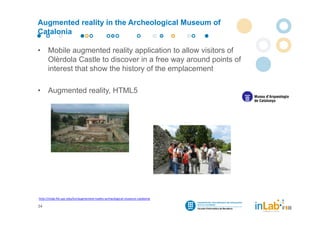 Augmented reality in the Archeological Museum of
Catalonia

•     Mobile augmented reality application to allow visitors of
      Olèrdola Castle to discover in a free way around points of
      interest that show the history of the emplacement

•     Augmented reality, HTML5




http://inlab.fib.upc.edu/en/augmented‐reality‐archeological‐museum‐catalonia

34
 
